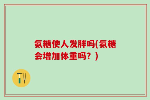 氨糖使人发胖吗(氨糖会增加体重吗？)
