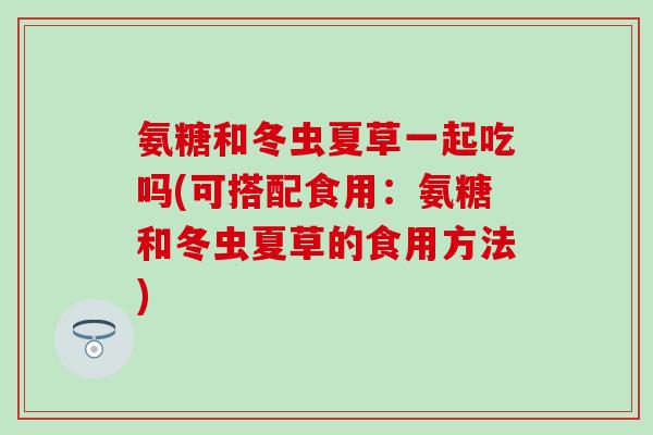 氨糖和冬虫夏草一起吃吗(可搭配食用:氨糖和冬虫夏草的食用方法) 氨糖和冬虫夏草一起吃吗(可搭配食用:氨糖和冬虫夏草的食用方法)