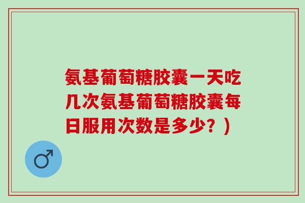 氨基葡萄糖胶囊一天吃几次氨基葡萄糖胶囊每日服用次数是多少？)