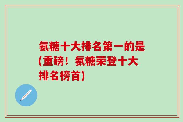 氨糖十大排名第一的是(重磅！氨糖荣登十大排名榜首)