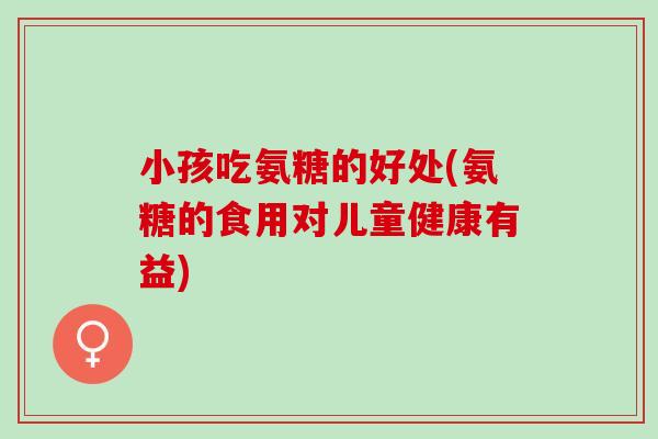 小孩吃氨糖的好处(氨糖的食用对儿童健康有益)