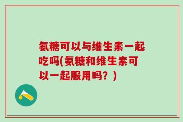 氨糖可以与维生素一起吃吗(氨糖和维生素可以一起服用吗？)