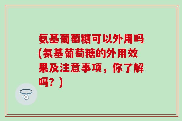 氨基葡萄糖可以外用吗(氨基葡萄糖的外用效果及注意事项，你了解吗？)