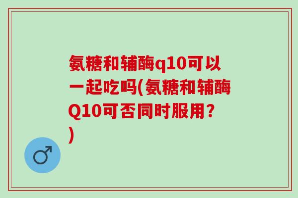 氨糖和辅酶q10可以一起吃吗(氨糖和辅酶Q10可否同时服用？)