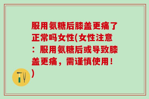 服用氨糖后膝盖更痛了正常吗女性(女性注意：服用氨糖后或导致膝盖更痛，需谨慎使用！)