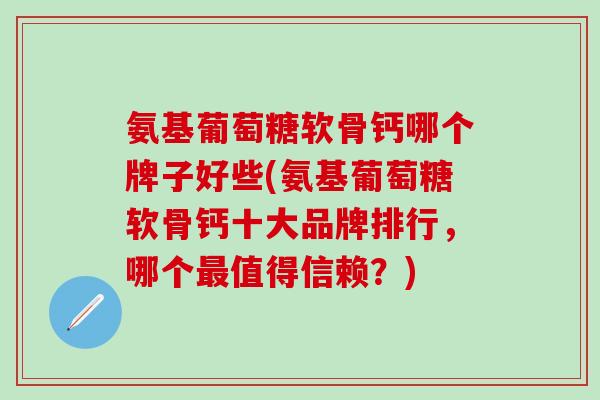 氨基葡萄糖软骨钙哪个牌子好些(氨基葡萄糖软骨钙十大品牌排行，哪个最值得信赖？)