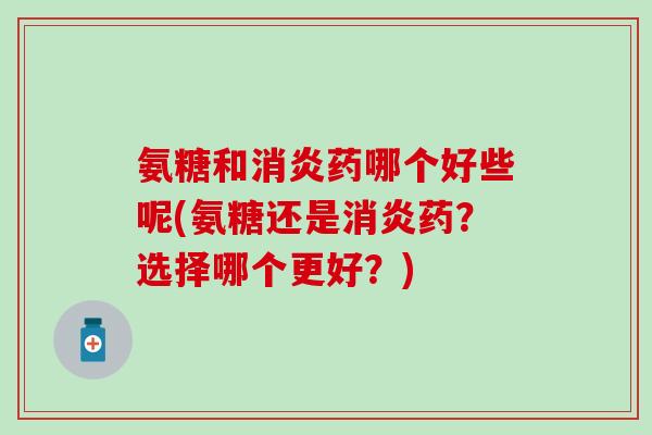 氨糖和消炎药哪个好些呢(氨糖还是消炎药？选择哪个更好？)