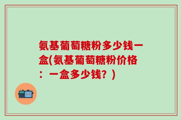 氨基葡萄糖粉多少钱一盒(氨基葡萄糖粉价格：一盒多少钱？)