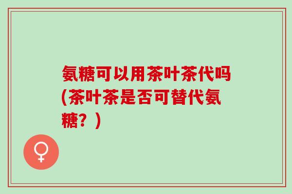 氨糖可以用茶叶茶代吗(茶叶茶是否可替代氨糖？)
