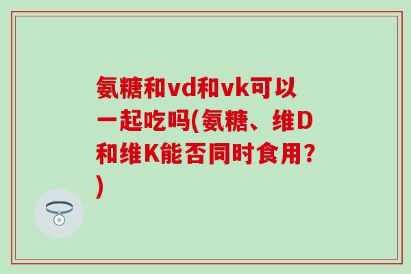 氨糖和vd和vk可以一起吃吗(氨糖、维D和维K能否同时食用？)