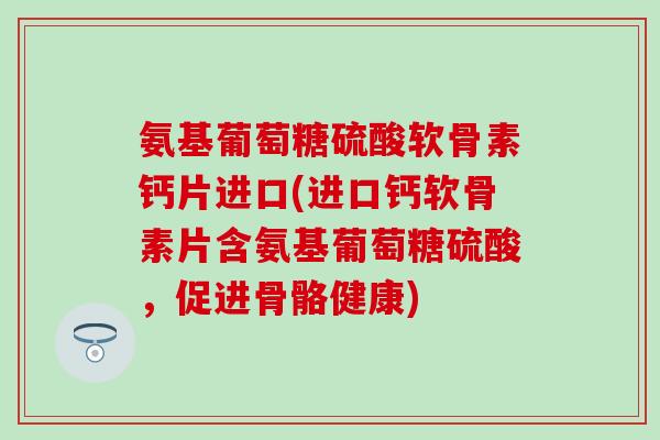 氨基葡萄糖硫酸软骨素钙片进口(进口钙软骨素片含氨基葡萄糖硫酸，促进骨骼健康)