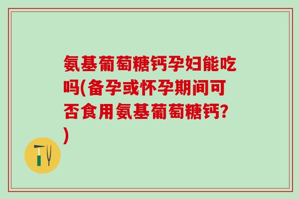 氨基葡萄糖钙孕妇能吃吗(备孕或怀孕期间可否食用氨基葡萄糖钙？)
