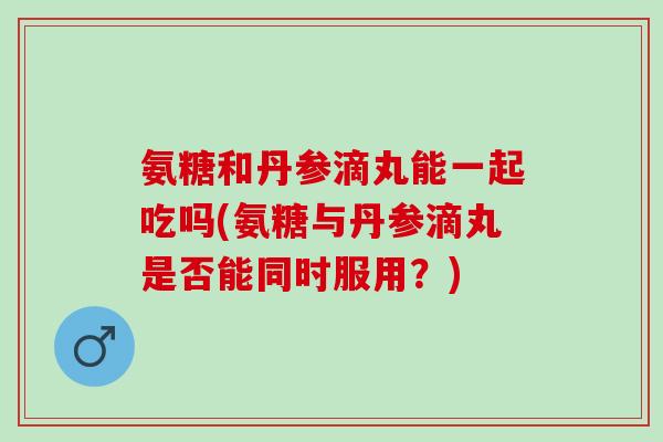 氨糖和丹参滴丸能一起吃吗(氨糖与丹参滴丸是否能同时服用？)