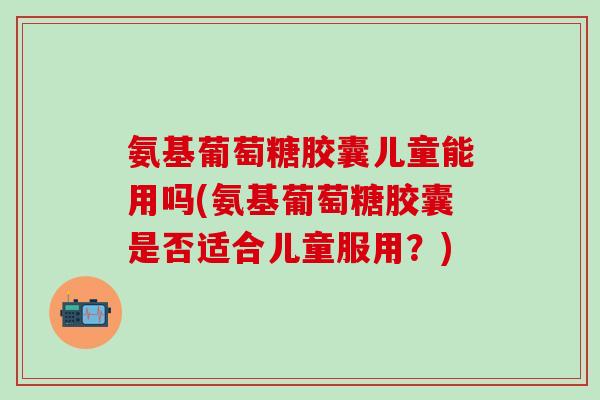 氨基葡萄糖胶囊儿童能用吗(氨基葡萄糖胶囊是否适合儿童服用？)