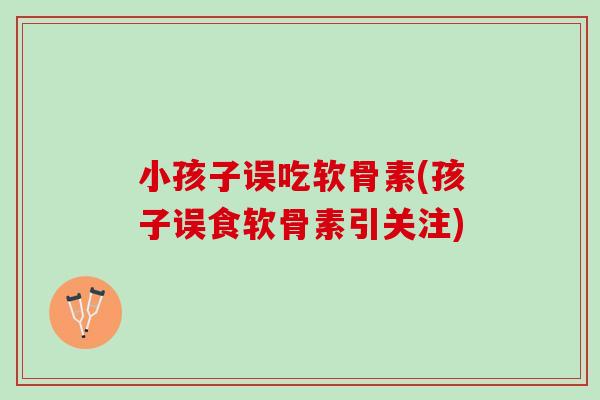 小孩子误吃软骨素(孩子误食软骨素引关注)
