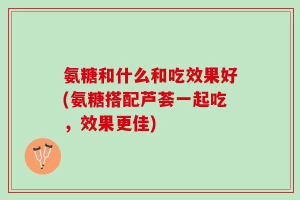氨糖和什么和吃效果好(氨糖搭配芦荟一起吃,效果更佳) 氨糖和什么和吃效果好(氨糖搭配芦荟一起吃,效果更佳)