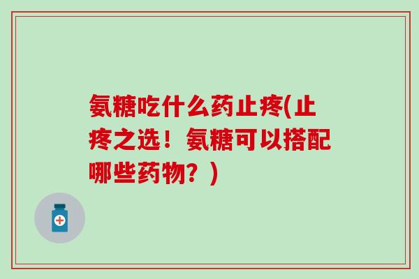 氨糖吃什么药止疼(止疼之选！氨糖可以搭配哪些药物？)
