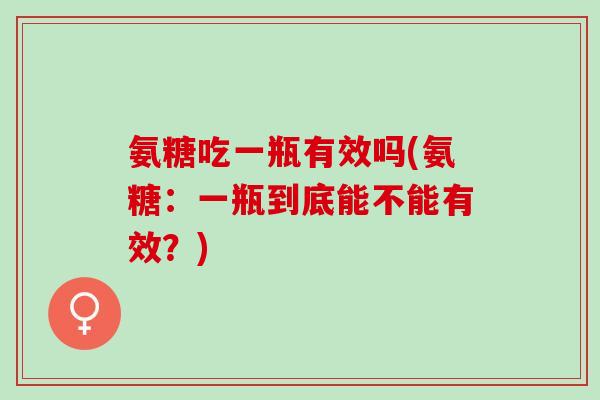 氨糖吃一瓶有效吗(氨糖：一瓶到底能不能有效？)