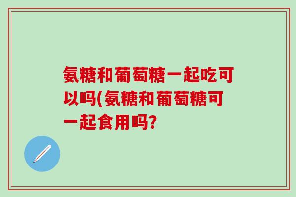 氨糖和葡萄糖一起吃可以吗(氨糖和葡萄糖可一起食用吗？