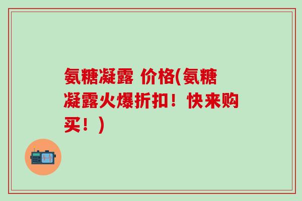 氨糖凝露 价格(氨糖凝露火爆折扣！快来购买！)