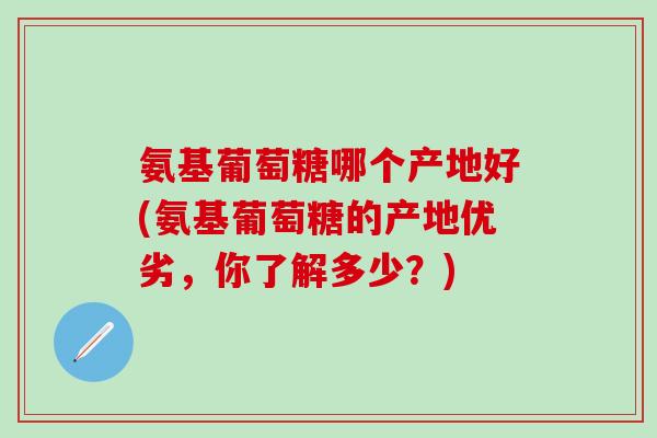 氨基葡萄糖哪个产地好(氨基葡萄糖的产地优劣，你了解多少？)