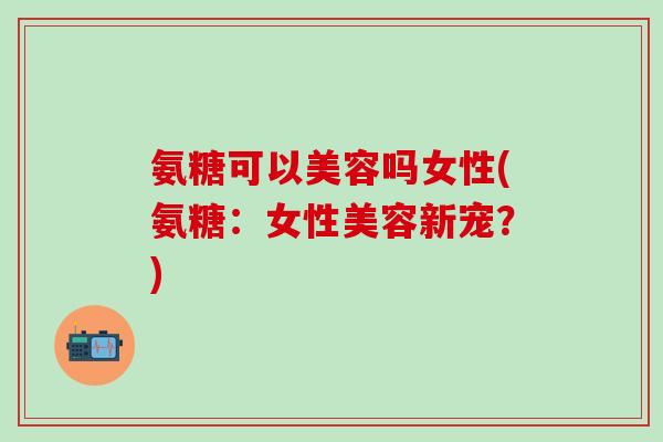 氨糖可以美容吗女性(氨糖：女性美容新宠？)