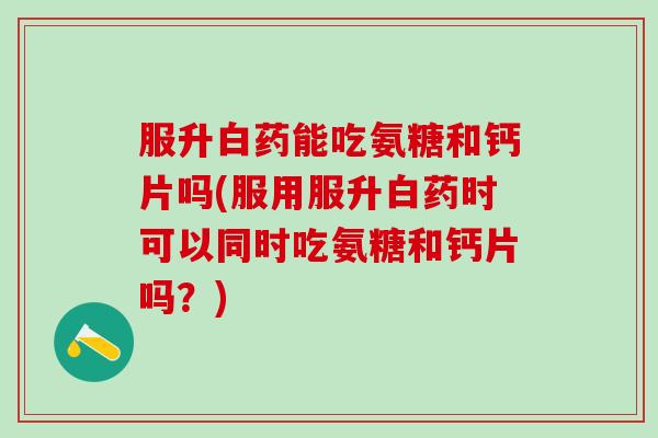 服升白药能吃氨糖和钙片吗(服用服升白药时可以同时吃氨糖和钙片吗？)