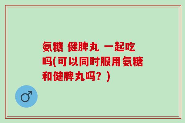 氨糖 健脾丸 一起吃吗(可以同时服用氨糖和健脾丸吗？)