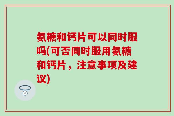 氨糖和钙片可以同时服吗(可否同时服用氨糖和钙片,注意事项及建议) 氨糖和钙片可以同时服吗(可否同时服用氨糖和钙片,注意事项及建议)