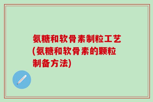 氨糖和软骨素制粒工艺(氨糖和软骨素的颗粒制备方法)