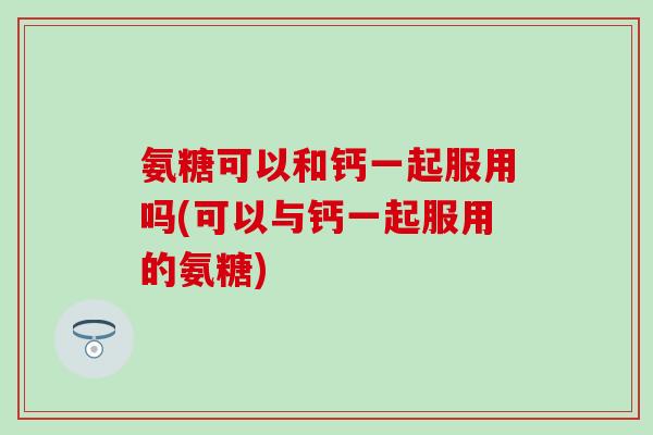 氨糖可以和钙一起服用吗(可以与钙一起服用的氨糖)