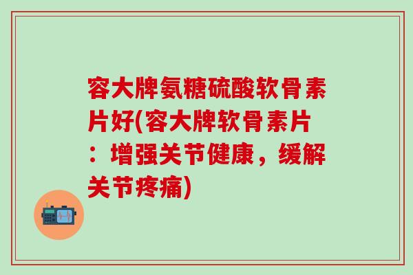 容大牌氨糖硫酸软骨素片好(容大牌软骨素片：增强关节健康，缓解关节疼痛)