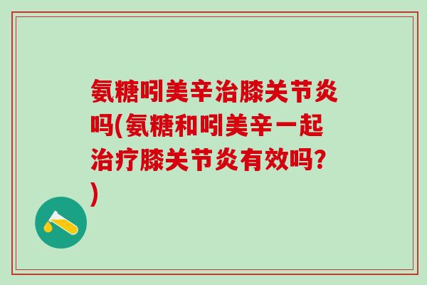 氨糖吲美辛治膝关节炎吗(氨糖和吲美辛一起治疗膝关节炎有效吗？)