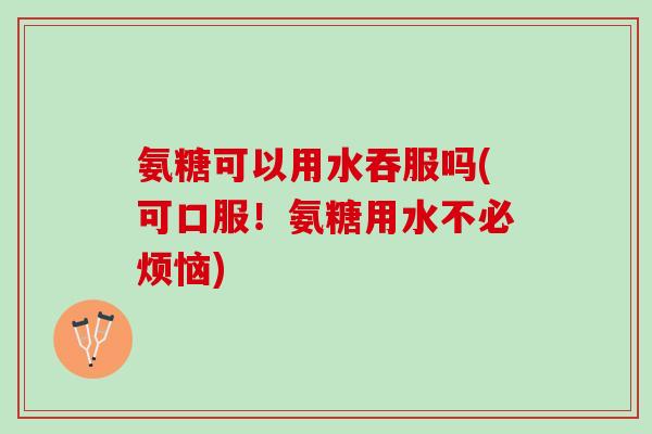 氨糖可以用水吞服吗(可口服！氨糖用水不必烦恼)