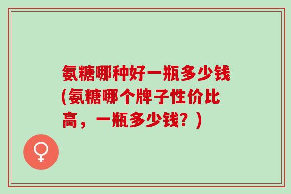 氨糖哪种好一瓶多少钱(氨糖哪个牌子性价比高，一瓶多少钱？)