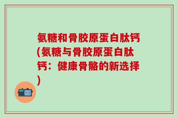 氨糖和骨胶原蛋白肽钙(氨糖与骨胶原蛋白肽钙：健康骨骼的新选择)
