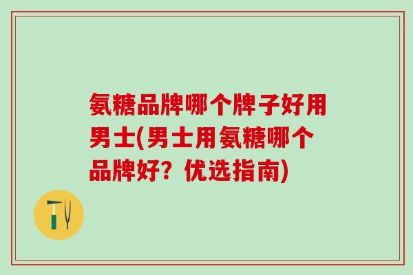 氨糖品牌哪个牌子好用男士(男士用氨糖哪个品牌好？优选指南)
