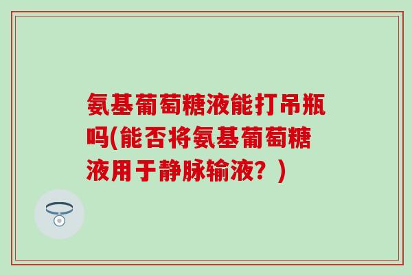 氨基葡萄糖液能打吊瓶吗(能否将氨基葡萄糖液用于静脉输液?) 氨基葡萄糖液能打吊瓶吗(能否将氨基葡萄糖液用于静脉输液?)