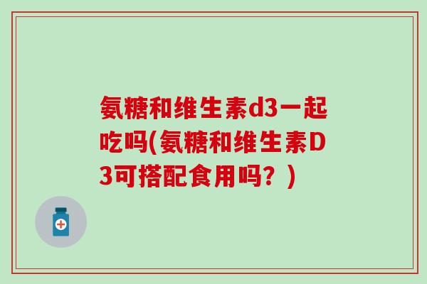 氨糖和维生素d3一起吃吗(氨糖和维生素D3可搭配食用吗？)