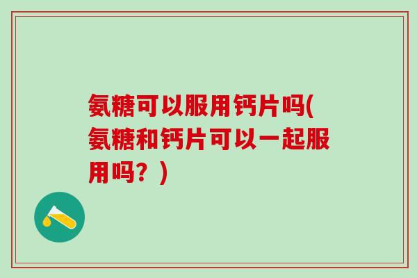 氨糖可以服用钙片吗(氨糖和钙片可以一起服用吗？)