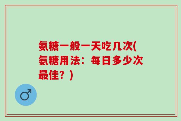 氨糖一般一天吃几次(氨糖用法：每日多少次最佳？)