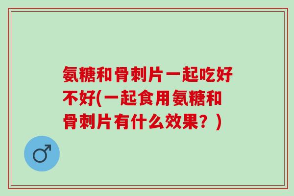 氨糖和骨刺片一起吃好不好(一起食用氨糖和骨刺片有什么效果？)
