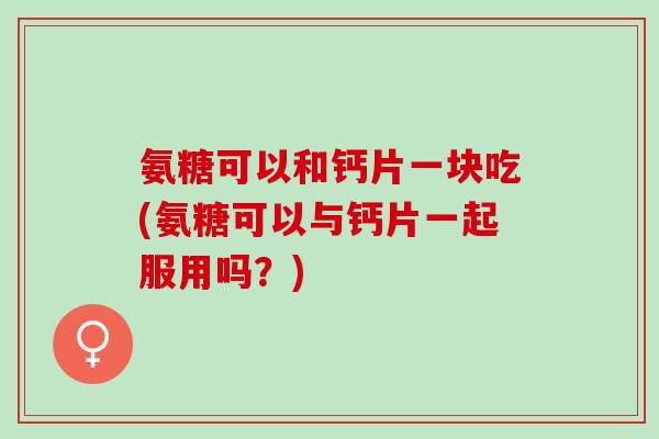 氨糖可以和钙片一块吃(氨糖可以与钙片一起服用吗？)
