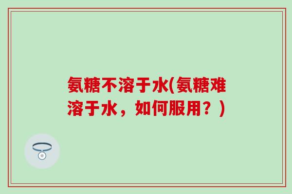 氨糖不溶于水(氨糖难溶于水，如何服用？)