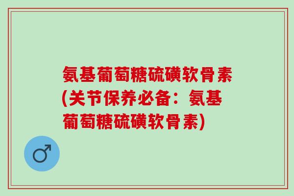 氨基葡萄糖硫磺软骨素(关节保养必备：氨基葡萄糖硫磺软骨素)