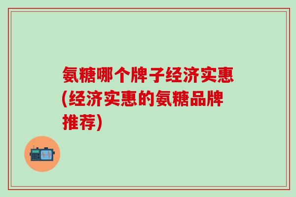 氨糖哪个牌子经济实惠(经济实惠的氨糖品牌推荐)
