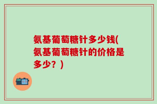 氨基葡萄糖针多少钱(氨基葡萄糖针的价格是多少？)
