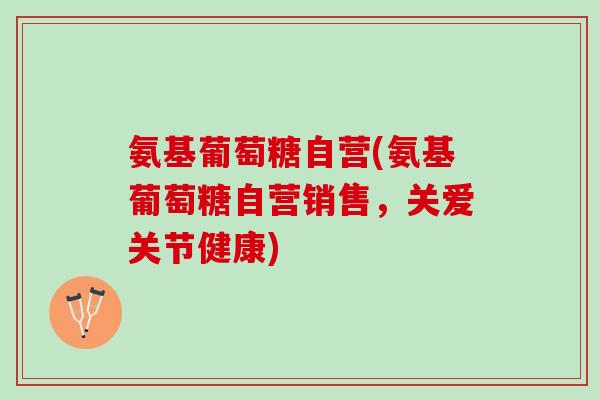 氨基葡萄糖自营(氨基葡萄糖自营销售，关爱关节健康)