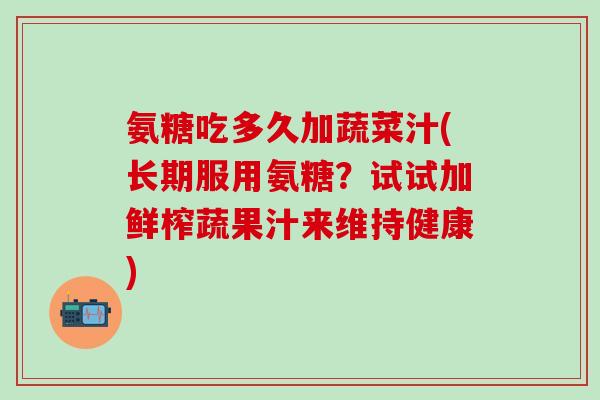 氨糖吃多久加蔬菜汁(长期服用氨糖?试试加鲜榨蔬果汁来维持健康) 氨糖吃多久加蔬菜汁(长期服用氨糖?试试加鲜榨蔬果汁来维持健康)