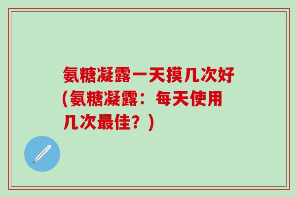 氨糖凝露一天摸几次好(氨糖凝露：每天使用几次最佳？)